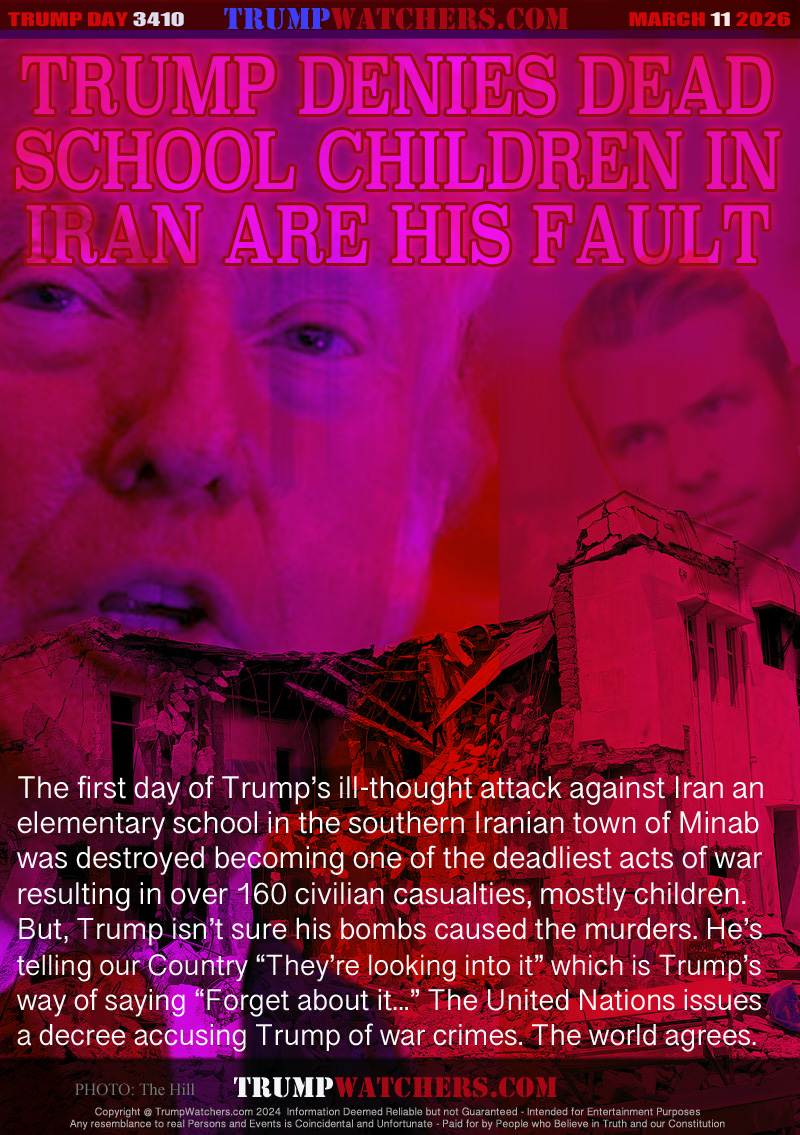 The first day of Trump’s ill-thought attack against Iran an
elementary school in the southern Iranian town of Minab 
was destroyed becoming one of the deadliest acts of war
resulting in over 160 civilian casualties, mostly children.
But, Trump isn’t sure his bombs caused the murders. He’s
telling our Country “They’re looking into it” which is Trump’s
way of saying “Forget about it...” The United Nations issues
a decree accusing Trump of war crimes. The world agrees.